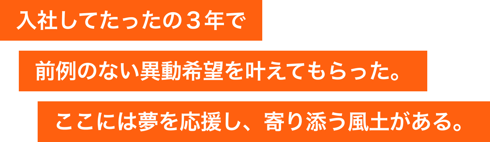 入社してたったの３年で前例のない異動希望を叶えてもらった。ここには夢を応援し、寄り添う風土がある。